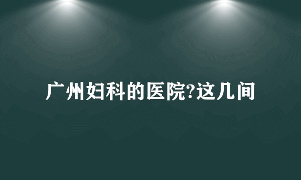 广州妇科的医院?这几间