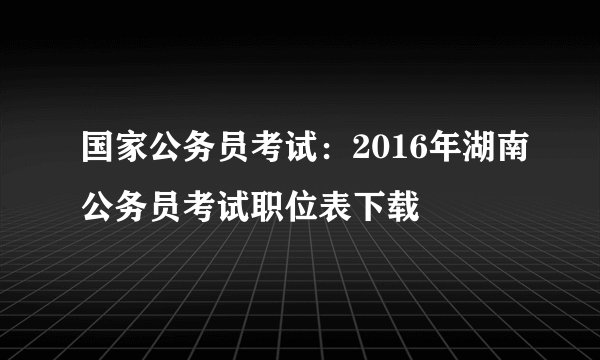 国家公务员考试:2016年湖南公务员考试职位表下载