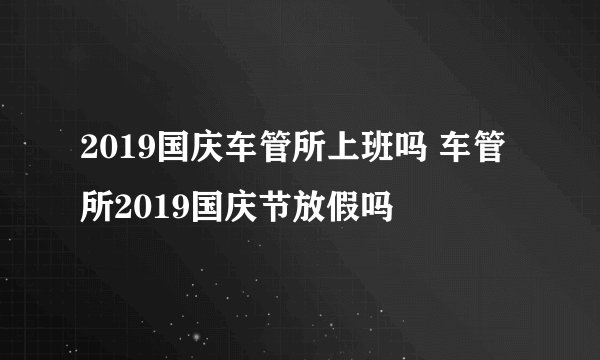 2019国庆车管所上班吗 车管所2019国庆节放假吗