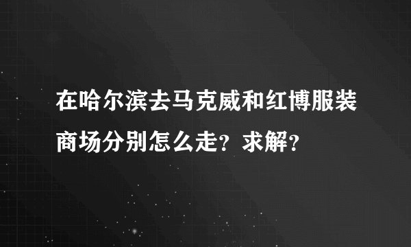 在哈尔滨去马克威和红博服装商场分别怎么走？求解？