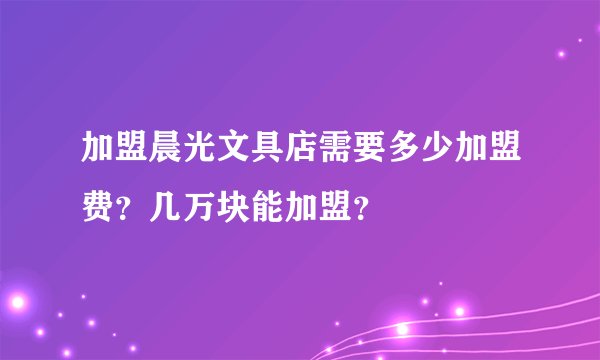 加盟晨光文具店需要多少加盟费？几万块能加盟？
