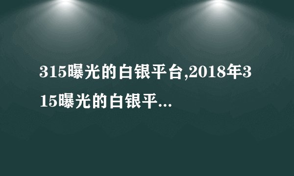 315曝光的白银平台,2018年315曝光的白银平台完整名单列表