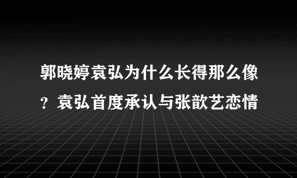 郭晓婷袁弘为什么长得那么像？袁弘首度承认与张歆艺恋情