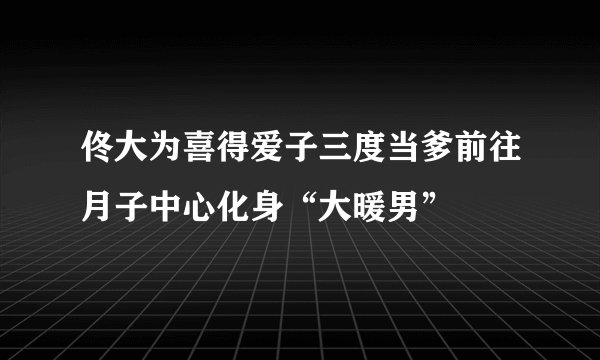佟大为喜得爱子三度当爹前往月子中心化身“大暖男”