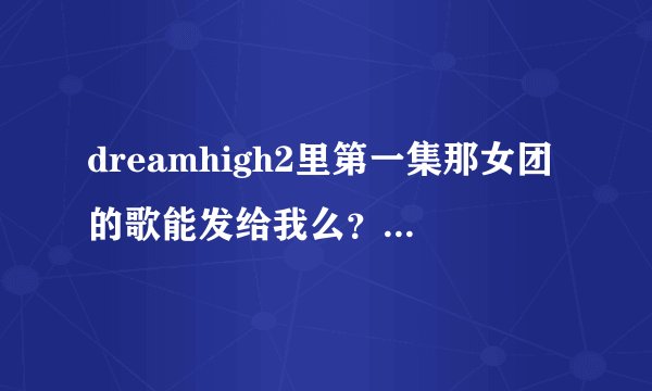 dreamhigh2里第一集那女团的歌能发给我么??告诉我名字也可以