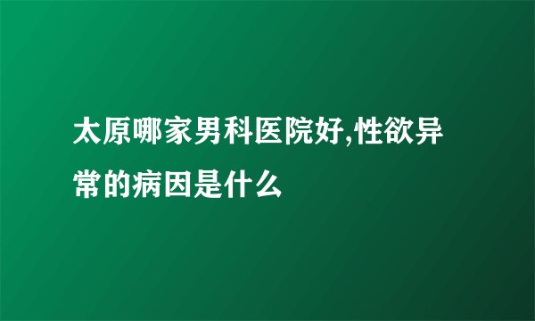 太原哪家男科医院好,性欲异常的病因是什么