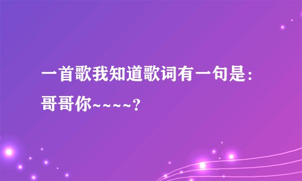一首歌我知道歌词有一句是：哥哥你~~~~？