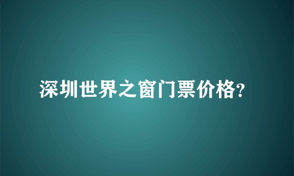 深圳世界之窗门票价格？
