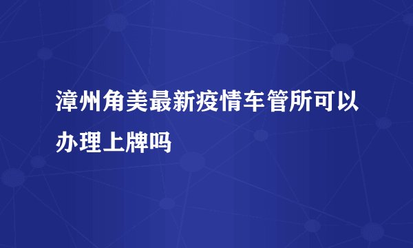 漳州角美最新疫情车管所可以办理上牌吗