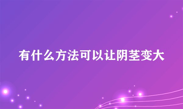有什么方法可以让阴茎变大
