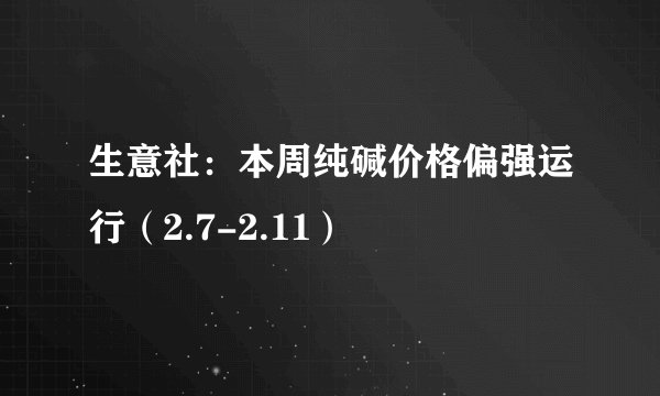 生意社：本周纯碱价格偏强运行（2.7-2.11）