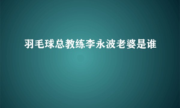 羽毛球总教练李永波老婆是谁