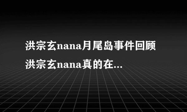 洪宗玄nana月尾岛事件回顾 洪宗玄nana真的在交往吗 - 娱乐八卦 - 飞外网