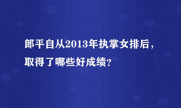 郎平自从2013年执掌女排后，取得了哪些好成绩？