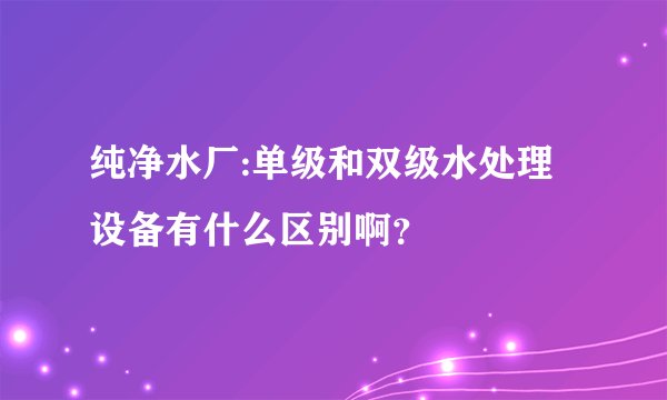 纯净水厂:单级和双级水处理设备有什么区别啊?