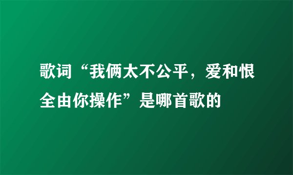 歌词“我俩太不公平,爱和恨全由你操作”是哪首歌的