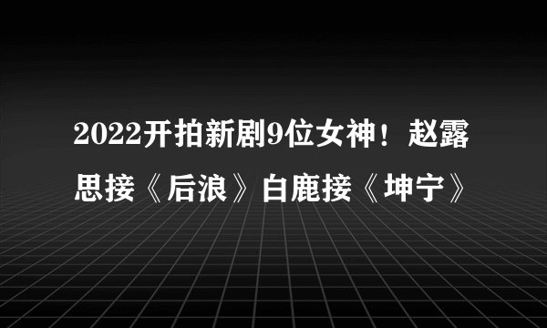 2022开拍新剧9位女神！赵露思接《后浪》白鹿接《坤宁》