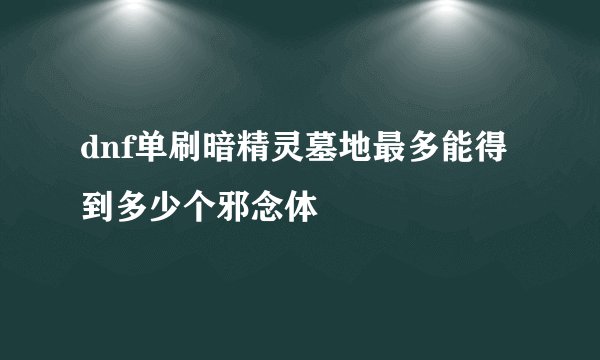 dnf单刷暗精灵墓地最多能得到多少个邪念体