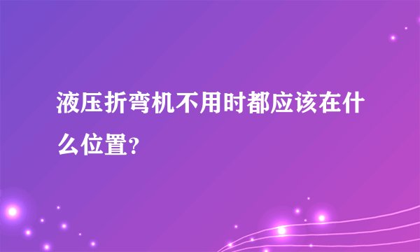 液压折弯机不用时都应该在什么位置？