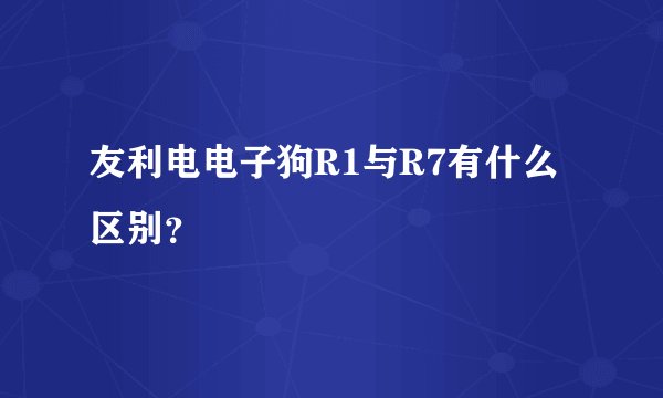 友利电电子狗R1与R7有什么区别？