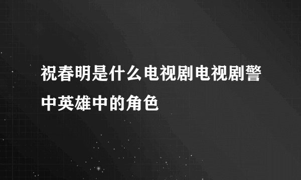 祝春明是什么电视剧电视剧警中英雄中的角色