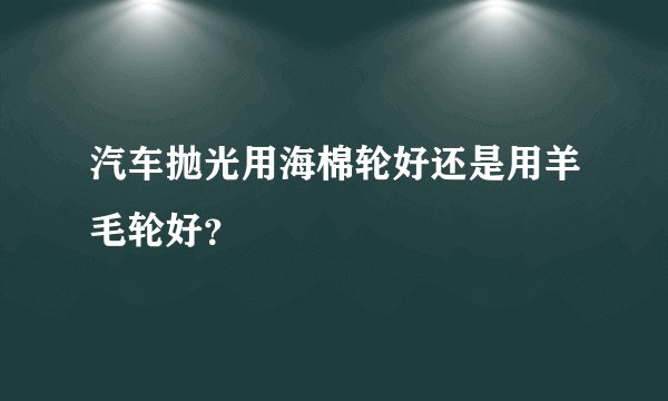 汽车抛光用海棉轮好还是用羊毛轮好？