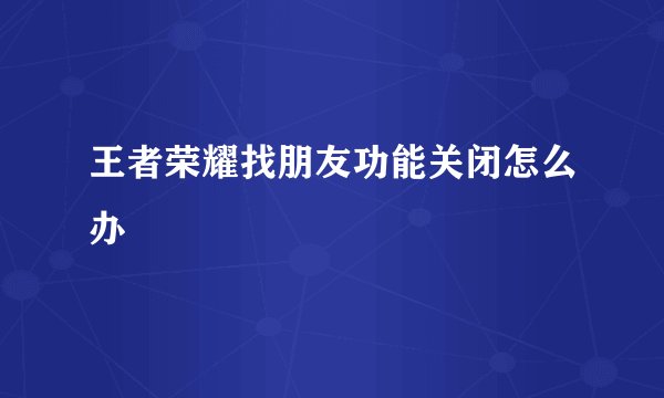 王者荣耀找朋友功能关闭怎么办