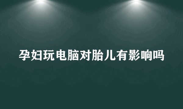 孕妇玩电脑对胎儿有影响吗