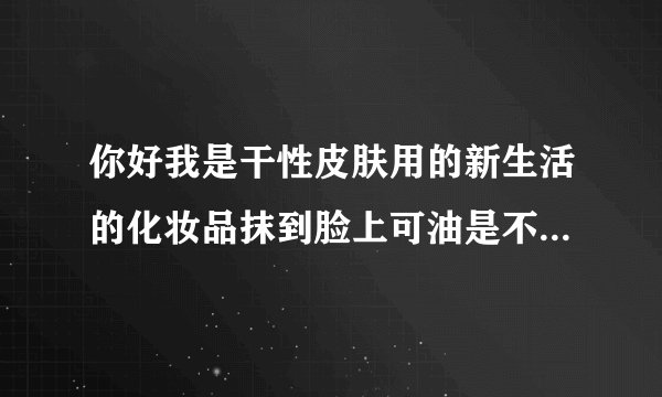 你好我是干性皮肤用的新生活的化妆品抹到脸上可油是不...