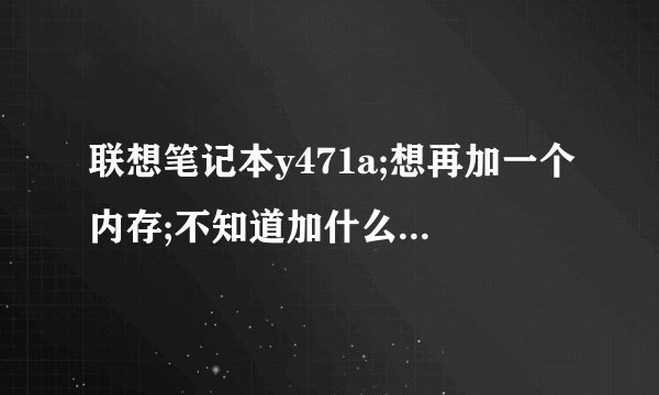 联想笔记本y471a;想再加一个内存;不知道加什么的好;加多大的?