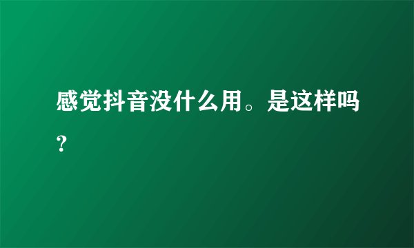 感觉抖音没什么用。是这样吗？