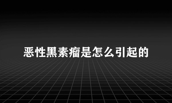 恶性黑素瘤是怎么引起的