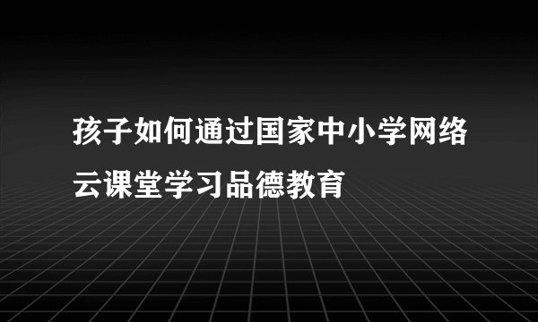 孩子如何通过国家中小学网络云课堂学习品德教育