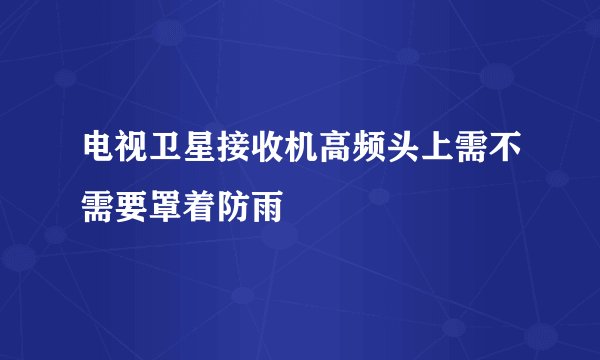 电视卫星接收机高频头上需不需要罩着防雨