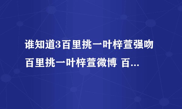 谁知道3百里挑一叶梓萱强吻 百里挑一叶梓萱微博 百里挑一叶梓萱资料?百里挑一?