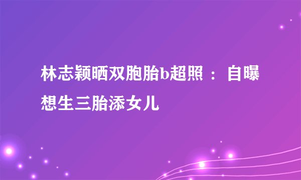 林志颖晒双胞胎b超照 ：自曝想生三胎添女儿