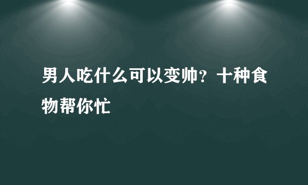 男人吃什么可以变帅？十种食物帮你忙