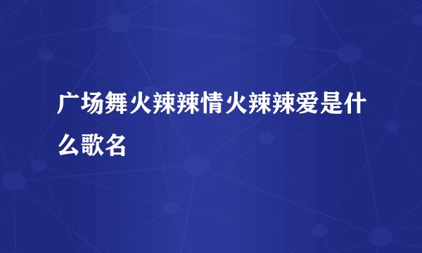 广场舞火辣辣情火辣辣爱是什么歌名