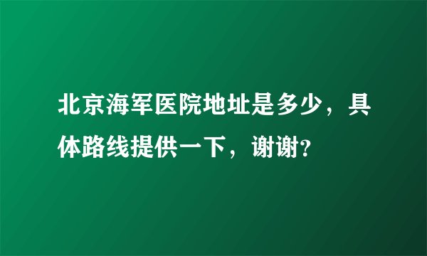 北京海军医院地址是多少，具体路线提供一下，谢谢？