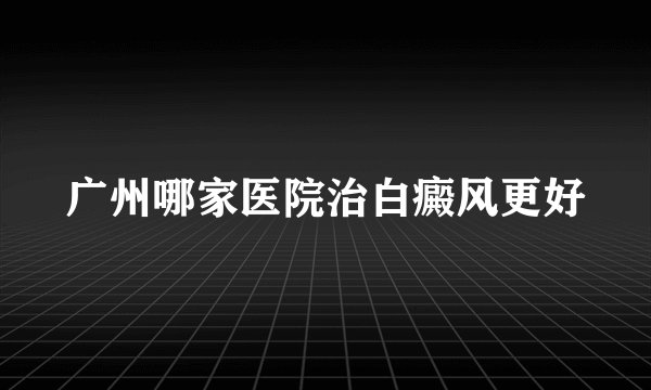 广州哪家医院治白癜风更好