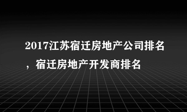 2017江苏宿迁房地产公司排名，宿迁房地产开发商排名