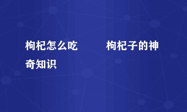 枸杞怎么吃 枸杞子的神奇知识