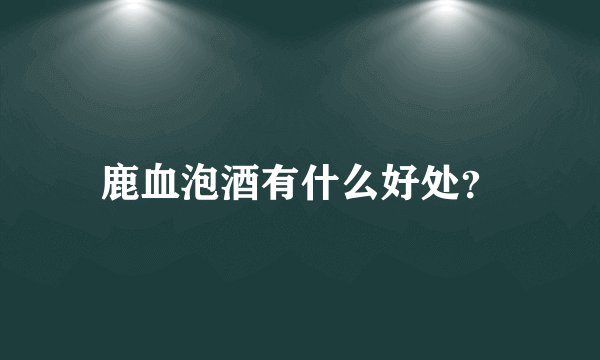鹿血泡酒有什么好处？