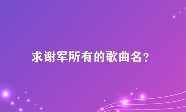 求谢军所有的歌曲名？