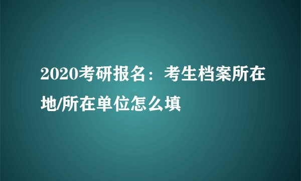 2020考研报名：考生档案所在地/所在单位怎么填