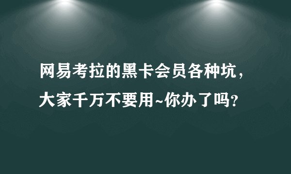 网易考拉的黑卡会员各种坑,大家千万不要用~你办了吗?