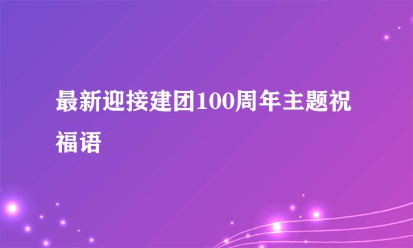 最新迎接建团100周年主题祝福语