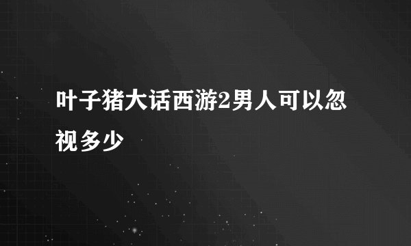 叶子猪大话西游2男人可以忽视多少