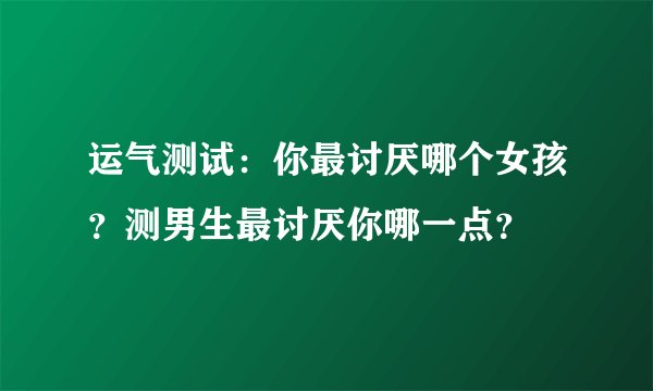 运气测试：你最讨厌哪个女孩？测男生最讨厌你哪一点？