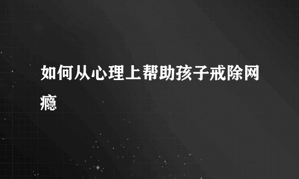 如何从心理上帮助孩子戒除网瘾